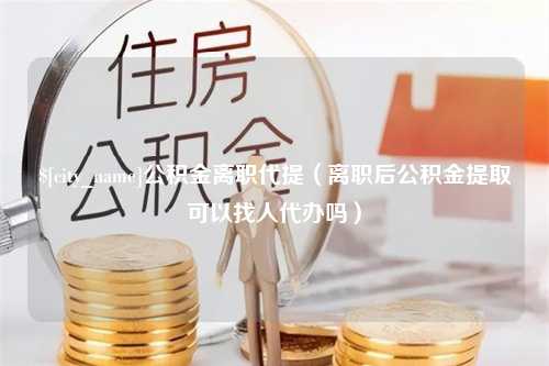 山东公积金离职代提（离职后公积金提取可以找人代办吗）